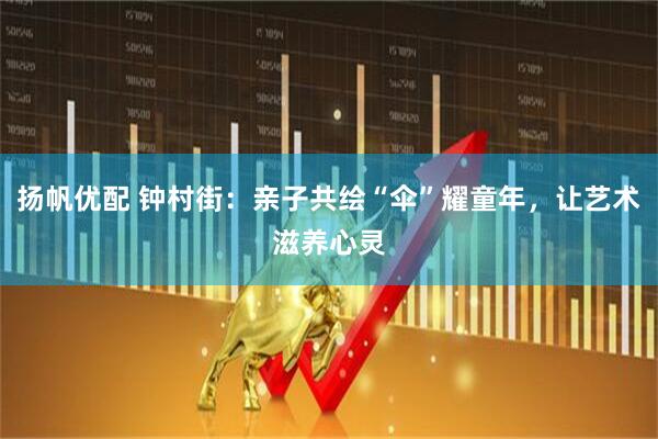 扬帆优配 钟村街：亲子共绘“伞”耀童年，让艺术滋养心灵