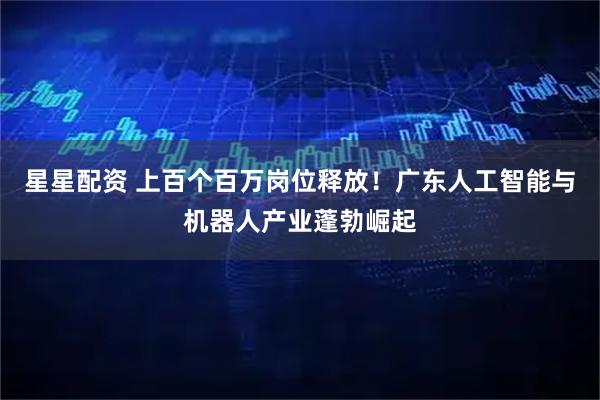 星星配资 上百个百万岗位释放！广东人工智能与机器人产业蓬勃崛起