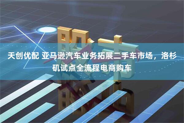 天创优配 亚马逊汽车业务拓展二手车市场，洛杉矶试点全流程电商购车