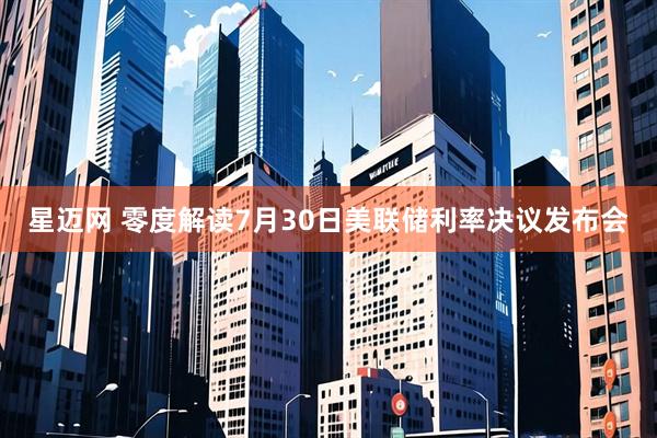 星迈网 零度解读7月30日美联储利率决议发布会