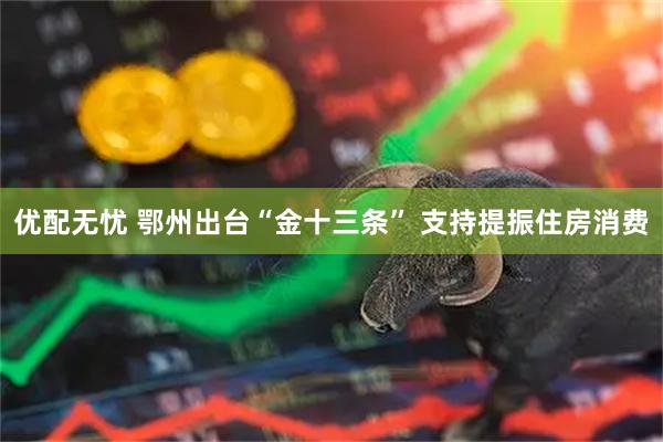 优配无忧 鄂州出台“金十三条” 支持提振住房消费