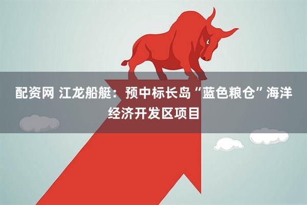 配资网 江龙船艇：预中标长岛“蓝色粮仓”海洋经济开发区项目