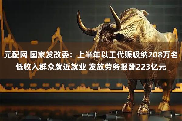 元配网 国家发改委：上半年以工代赈吸纳208万名低收入群众就近就业 发放劳务报酬223亿元