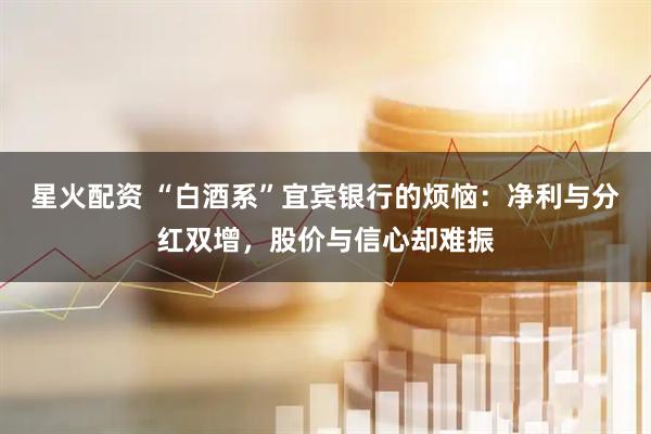 星火配资 “白酒系”宜宾银行的烦恼：净利与分红双增，股价与信心却难振