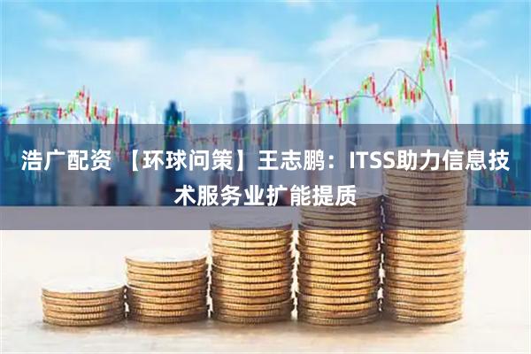 浩广配资 【环球问策】王志鹏：ITSS助力信息技术服务业扩能提质