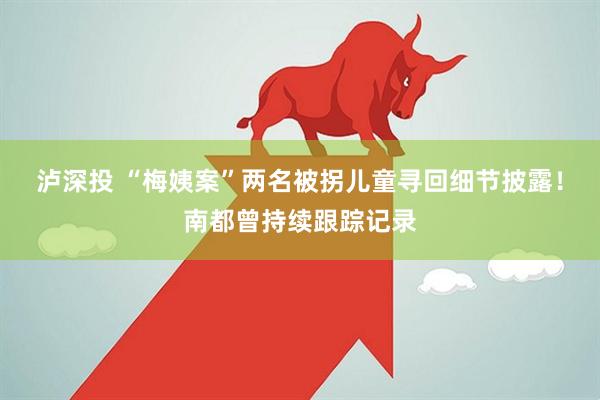泸深投 “梅姨案”两名被拐儿童寻回细节披露！南都曾持续跟踪记录