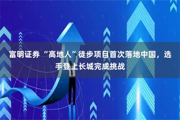 富明证券 “高地人”徒步项目首次落地中国，选手登上长城完成挑战