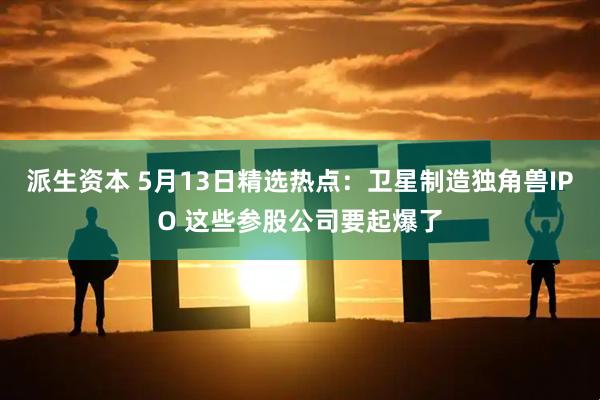 派生资本 5月13日精选热点：卫星制造独角兽IPO 这些参股公司要起爆了