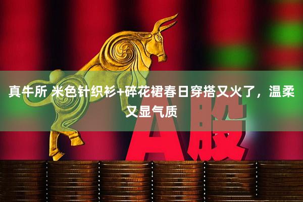 真牛所 米色针织衫+碎花裙春日穿搭又火了，温柔又显气质