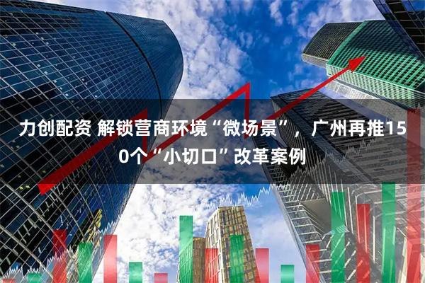 力创配资 解锁营商环境“微场景”，广州再推150个“小切口”改革案例