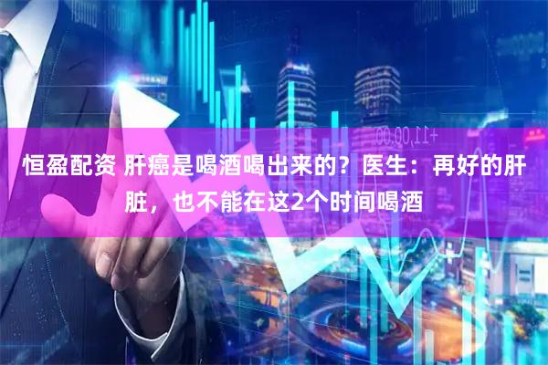 恒盈配资 肝癌是喝酒喝出来的？医生：再好的肝脏，也不能在这2个时间喝酒