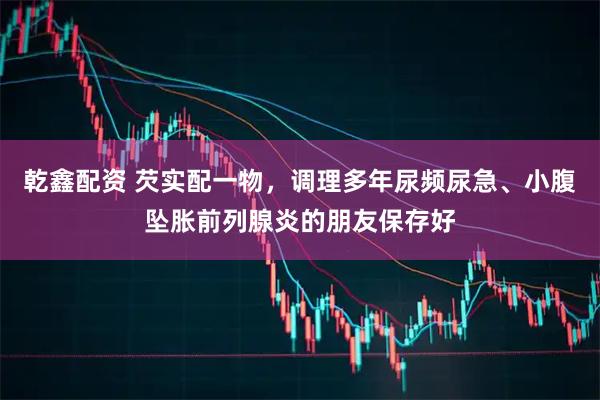 乾鑫配资 芡实配一物，调理多年尿频尿急、小腹坠胀前列腺炎的朋友保存好