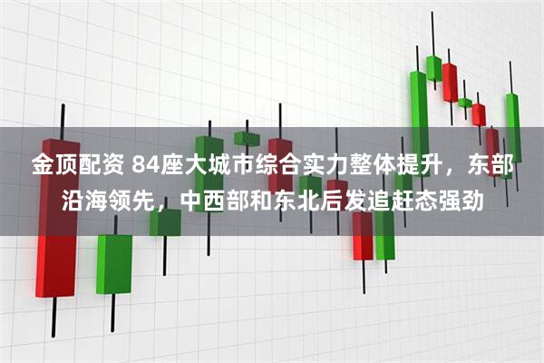 金顶配资 84座大城市综合实力整体提升，东部沿海领先，中西部和东北后发追赶态强劲
